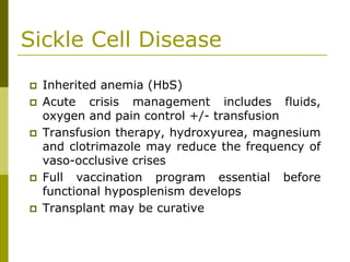 Sickle Cell Disease
Inherited anemia (HbS)
Acute crisis management includes fluids,
oxygen and pain control +/- transfusion
Transfusion therapy, hydroxyurea, magnesium
and clotrimazole may reduce the frequency of
vaso-occlusive crises
Full vaccination program essential before
functional hyposplenism develops
Transplant may be curative
 