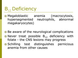 B12 Deficiency
Megaloblastic anemia (macrocytosis,
hypersegmented neutrophils, abnormal
megakaryocytes)
Be aware of the neurological complications
Never treat possible B12 deficiency with
folate - the CNS lesions may progress
Schilling test distinguishes pernicious
anemia from other causes
 