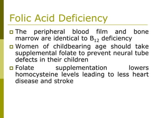 Folic Acid Deficiency
The peripheral blood film and bone
marrow are identical to B12 deficiency
Women of childbearing age should take
supplemental folate to prevent neural tube
defects in their children
Folate supplementation lowers
homocysteine levels leading to less heart
disease and stroke
 