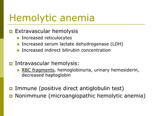 Hemolytic anemia
Extravascular hemolysis
Increased reticulocytes
Increased serum lactate dehydrogenase (LDH)
Increased indirect bilirubin concentration
Intravascular hemolysis:
RBC fragments, hemoglobinuria, urinary hemosiderin,
decreased haptoglobin
Immune (positive direct antiglobulin test)
Nonimmune (microangiopathic hemolytic anemia)
 