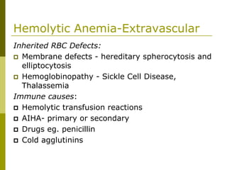 Hemolytic Anemia-Extravascular
Inherited RBC Defects:
Membrane defects - hereditary spherocytosis and
elliptocytosis
Hemoglobinopathy - Sickle Cell Disease,
Thalassemia
Immune causes:
Hemolytic transfusion reactions
AIHA- primary or secondary
Drugs eg. penicillin
Cold agglutinins
 
