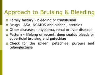 Approach to Bruising & Bleeding
Family history - bleeding or transfusion
Drugs - ASA, NSAIDS and alcohol, steroids
Other diseases - myeloma, renal or liver disease
Pattern - lifelong or recent, deep seated bleeds or
superficial bruising and petechiae
Check for the spleen, petechiae, purpura and
telangiectasia
 