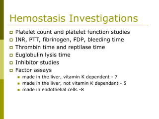 Hemostasis Investigations
Platelet count and platelet function studies
INR, PTT, fibrinogen, FDP, bleeding time
Thrombin time and reptilase time
Euglobulin lysis time
Inhibitor studies
Factor assays
made in the liver, vitamin K dependent - 7
made in the liver, not vitamin K dependant - 5
made in endothelial cells -8
 