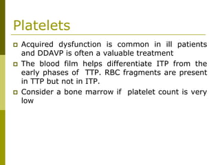 Platelets
Acquired dysfunction is common in ill patients
and DDAVP is often a valuable treatment
The blood film helps differentiate ITP from the
early phases of TTP. RBC fragments are present
in TTP but not in ITP.
Consider a bone marrow if platelet count is very
low
 