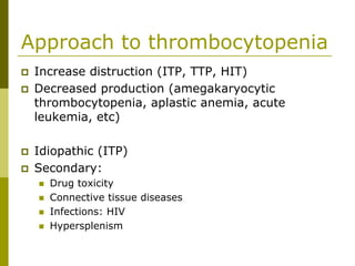 Approach to thrombocytopenia
Increase distruction (ITP, TTP, HIT)
Decreased production (amegakaryocytic
thrombocytopenia, aplastic anemia, acute
leukemia, etc)
Idiopathic (ITP)
Secondary:
Drug toxicity
Connective tissue diseases
Infections: HIV
Hypersplenism
 