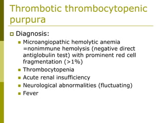 Thrombotic thrombocytopenic
purpura
Diagnosis:
Microangiopathic hemolytic anemia
=nonimmune hemolysis (negative direct
antiglobulin test) with prominent red cell
fragmentation (>1%)
Thrombocytopenia
Acute renal insufficiency
Neurological abnormalities (fluctuating)
Fever
 