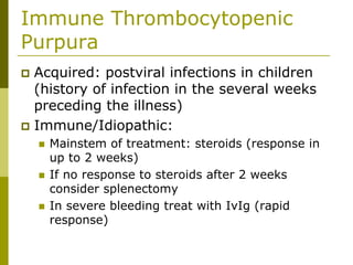 Immune Thrombocytopenic
Purpura
Acquired: postviral infections in children
(history of infection in the several weeks
preceding the illness)
Immune/Idiopathic:
Mainstem of treatment: steroids (response in
up to 2 weeks)
If no response to steroids after 2 weeks
consider splenectomy
In severe bleeding treat with IvIg (rapid
response)
 
