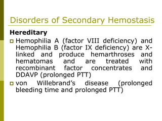 Disorders of Secondary Hemostasis
Hereditary
Hemophilia A (factor VIII deficiency) and
Hemophilia B (factor IX deficiency) are X-
linked and produce hemarthroses and
hematomas and are treated with
recombinant factor concentrates and
DDAVP (prolonged PTT)
von Willebrand’s disease (prolonged
bleeding time and prolonged PTT)
 