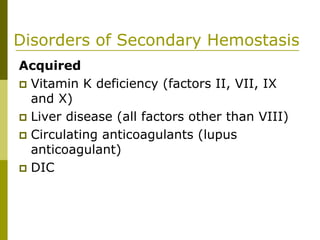 Disorders of Secondary Hemostasis
Acquired
Vitamin K deficiency (factors II, VII, IX
and X)
Liver disease (all factors other than VIII)
Circulating anticoagulants (lupus
anticoagulant)
DIC
 