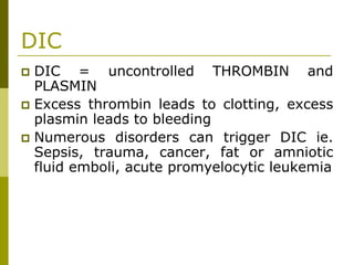 DIC
DIC = uncontrolled THROMBIN and
PLASMIN
Excess thrombin leads to clotting, excess
plasmin leads to bleeding
Numerous disorders can trigger DIC ie.
Sepsis, trauma, cancer, fat or amniotic
fluid emboli, acute promyelocytic leukemia
 