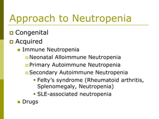 Approach to Neutropenia
Congenital
Acquired
Immune Neutropenia
Neonatal Alloimmune Neutropenia
Primary Autoimmune Neutropenia
Secondary Autoimmune Neutropenia
Felty’s syndrome (Rheumatoid arthritis,
Splenomegaly, Neutropenia)
SLE-associated neutropenia
Drugs
 