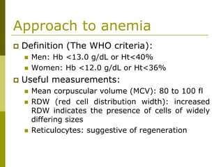 Approach to anemia
Definition (The WHO criteria):
Men: Hb <13.0 g/dL or Ht<40%
Women: Hb <12.0 g/dL or Ht<36%
Useful measurements:
Mean corpuscular volume (MCV): 80 to 100 fl
RDW (red cell distribution width): increased
RDW indicates the presence of cells of widely
differing sizes
Reticulocytes: suggestive of regeneration
 