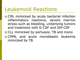 Leukemoid Reactions
CML mimicked by acute bacterial infection
inflammatory reactions, severe marrow
stress such as bleeding, underlying tumors
and treatment with G-CSF and GM-CSF
CLL mimicked by pertussis, TB and mono
CMML and acute monoblastic leukemia
mimicked by TB
 