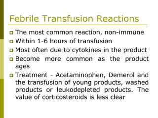 Febrile Transfusion Reactions
The most common reaction, non-immune
Within 1-6 hours of transfusion
Most often due to cytokines in the product
Become more common as the product
ages
Treatment - Acetaminophen, Demerol and
the transfusion of young products, washed
products or leukodepleted products. The
value of corticosteroids is less clear
 