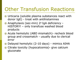 Other Transfusion Reactions
Urticaria (soluble plasma substances react with
donor IgE) - treat with antihistamines
Anaphylaxis (sec-min) 2o IgA deficiency -
HISTORY! – only transfuse washed blood
products
Acute hemolytic (ABO mismatch)- recheck blood
group and crossmatch - usually due to clerical
error
Delayed hemolytic (2-10 days) - mimics AIHA
Citrate toxicity (hypocalcemia)- give calcium
gluconate
 
