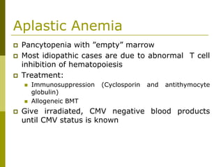 Aplastic Anemia
Pancytopenia with ”empty” marrow
Most idiopathic cases are due to abnormal T cell
inhibition of hematopoiesis
Treatment:
Immunosuppression (Cyclosporin and antithymocyte
globulin)
Allogeneic BMT
Give irradiated, CMV negative blood products
until CMV status is known
 