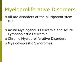 Myeloproliferative Disorders
All are disorders of the pluripotent stem
cell
Acute Myelogenous Leukemia and Acute
Lymphoblastic Leukemia
Chronic Myeloproliferative Disorders
Myelodysplastic Syndromes
 