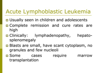 Acute Lymphoblastic Leukemia
Usually seen in children and adolescents
Complete remission and cure rates are
high
Clinically: lymphadenopathy, hepato-
splenomegaly
Blasts are small, have scant cytoplasm, no
granules and few nucleoli
Some cases require marrow
transplantation
 