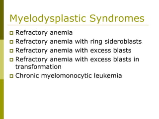 Myelodysplastic Syndromes
Refractory anemia
Refractory anemia with ring sideroblasts
Refractory anemia with excess blasts
Refractory anemia with excess blasts in
transformation
Chronic myelomonocytic leukemia
 