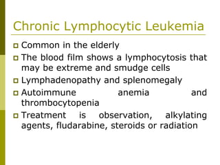 Chronic Lymphocytic Leukemia
Common in the elderly
The blood film shows a lymphocytosis that
may be extreme and smudge cells
Lymphadenopathy and splenomegaly
Autoimmune anemia and
thrombocytopenia
Treatment is observation, alkylating
agents, fludarabine, steroids or radiation
 