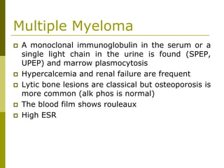 Multiple Myeloma
A monoclonal immunoglobulin in the serum or a
single light chain in the urine is found (SPEP,
UPEP) and marrow plasmocytosis
Hypercalcemia and renal failure are frequent
Lytic bone lesions are classical but osteoporosis is
more common (alk phos is normal)
The blood film shows rouleaux
High ESR
 