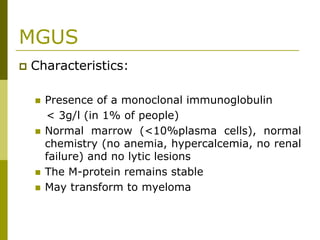 MGUS
Characteristics:
Presence of a monoclonal immunoglobulin
< 3g/l (in 1% of people)
Normal marrow (<10%plasma cells), normal
chemistry (no anemia, hypercalcemia, no renal
failure) and no lytic lesions
The M-protein remains stable
May transform to myeloma
 