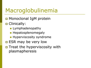 Macroglobulinemia
Monoclonal IgM protein
Clinically:
Lymphadenopathy
Hepatosplenomegaly
Hyperviscosity syndrome
ESR may be very low
Treat the hyperviscosity with
plasmapheresis
 