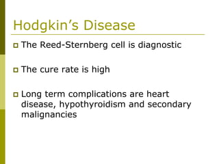 Hodgkin’s Disease
The Reed-Sternberg cell is diagnostic
The cure rate is high
Long term complications are heart
disease, hypothyroidism and secondary
malignancies
 