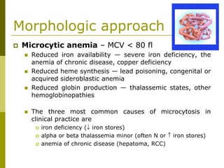 Morphologic approach
Microcytic anemia – MCV < 80 fl
Reduced iron availability — severe iron deficiency, the
anemia of chronic disease, copper deficiency
Reduced heme synthesis — lead poisoning, congenital or
acquired sideroblastic anemia
Reduced globin production — thalassemic states, other
hemoglobinopathies
The three most common causes of microcytosis in
clinical practice are
iron deficiency (↓ iron stores)
alpha or beta thalassemia minor (often N or ↑ iron stores)
anemia of chronic disease (hepatoma, RCC)
 