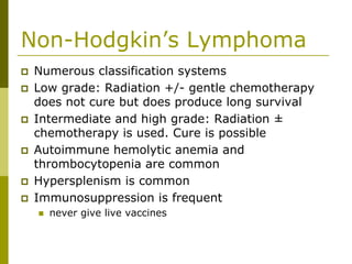 Non-Hodgkin’s Lymphoma
Numerous classification systems
Low grade: Radiation +/- gentle chemotherapy
does not cure but does produce long survival
Intermediate and high grade: Radiation ±
chemotherapy is used. Cure is possible
Autoimmune hemolytic anemia and
thrombocytopenia are common
Hypersplenism is common
Immunosuppression is frequent
never give live vaccines
 