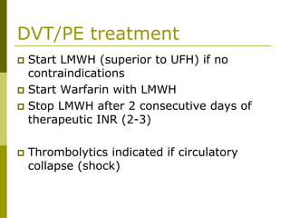 DVT/PE treatment
Start LMWH (superior to UFH) if no
contraindications
Start Warfarin with LMWH
Stop LMWH after 2 consecutive days of
therapeutic INR (2-3)
Thrombolytics indicated if circulatory
collapse (shock)
 