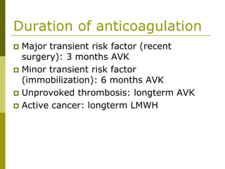 Duration of anticoagulation
Major transient risk factor (recent
surgery): 3 months AVK
Minor transient risk factor
(immobilization): 6 months AVK
Unprovoked thrombosis: longterm AVK
Active cancer: longterm LMWH
 