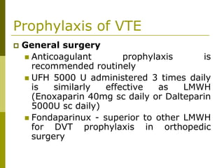 Prophylaxis of VTE
General surgery
Anticoagulant prophylaxis is
recommended routinely
UFH 5000 U administered 3 times daily
is similarly effective as LMWH
(Enoxaparin 40mg sc daily or Dalteparin
5000U sc daily)
Fondaparinux - superior to other LMWH
for DVT prophylaxis in orthopedic
surgery
 