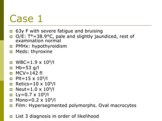 Case 1
63y F with severe fatigue and bruising
O/E: T°=38.9°C, pale and slightly jaundiced, rest of
examination normal
PMHx: hypothyroidism
Meds: thyroxine
WBC=1.9 x 109/l
Hb=53 g/l
MCV=142 fl
Plt=15 x 109/l
Retics=10 x 109/l
Neut=1.0 x 109/l
Ly=0.7 x 109/l
Mono=0.2 x 109/l
Film: Hypersegmented polymorphs. Oval macrocytes
List 3 diagnosis in order of likelihood
 