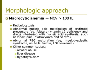 Morphologic approach
Macrocytic anemia — MCV > 100 fL
Reticulocytosis
Abnormal nucleic acid metabolism of erythroid
precursors (eg, folate or vitamin 12 deficiency and
drugs interfering with nucleic acid synthesis, such
as zidovudine, hydroxyurea and Septra)
Abnormal RBC maturation (eg, myelodysplastic
syndrome, acute leukemia, LGL leukemia)
Other common causes:
alcohol abuse
liver disease
hypothyroidism
 