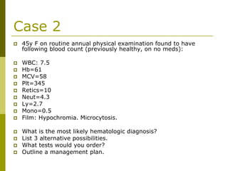 Case 2
45y F on routine annual physical examination found to have
following blood count (previously healthy, on no meds):
WBC: 7.5
Hb=61
MCV=58
Plt=345
Retics=10
Neut=4.3
Ly=2.7
Mono=0.5
Film: Hypochromia. Microcytosis.
What is the most likely hematologic diagnosis?
List 3 alternative possibilities.
What tests would you order?
Outline a management plan.
 