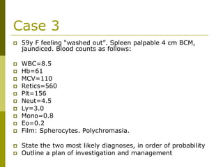 Case 3
59y F feeling “washed out”. Spleen palpable 4 cm BCM,
jaundiced. Blood counts as follows:
WBC=8.5
Hb=61
MCV=110
Retics=560
Plt=156
Neut=4.5
Ly=3.0
Mono=0.8
Eo=0.2
Film: Spherocytes. Polychromasia.
State the two most likely diagnoses, in order of probability
Outline a plan of investigation and management
 