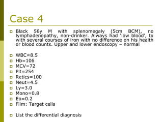 Case 4
Black 56y M with splenomegaly (5cm BCM), no
lymphadenopathy, non-drinker. Always had ‘low blood’, tx
with several courses of iron with no difference on his health
or blood counts. Upper and lower endoscopy – normal
WBC=8.5
Hb=106
MCV=72
Plt=254
Retics=100
Neut=4.5
Ly=3.0
Mono=0.8
Eo=0.2
Film: Target cells
List the differential diagnosis
 