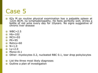 Case 5
62y M on routine physical examination has a palpable spleen at
12cm BCM, no lymphadenopathy. He feels perfectly well, drinks a
bottle of red wine every day for 10years. No signs suggestive of
chronic liver disease
WBC=2.5
Hb=102
MCV=93
Plt=95
Retics=60
N=1.0
Ly=2.0
Mono=0.1
Other: myelocytes 0.2, nucleated RBC 0.1, tear drop poikylocytes
List the three most likely diagnoses
Outline a plan of investigation
 