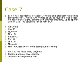 Case 7
65y F has headaches for about 3 weeks and gradually worsening
drowsiness for 1 week. She comes to ER, is rousable, but sleepy.
No neurological signs, generalized lymphadenopathy, up to approx
3cm in size. The spleen is felt at 7cm BCM
WBC=3.1
Hb=88
MCV=87
Plt=134
Retics=27
N=1.0
Ly=2.0
Mono=0.1
Film: Rouleaux+++. Blue background staining
What is the most likely diagnosis
Outline a plan of investigation
Outline a management plan
 