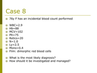 Case 8
76y F has an incidental blood count performed
WBC=2.9
Hb=88
MCV=102
Plt=75
Retics=20
N=1.0
Ly=2.5
Mono=0.4
Film: dimorphic red blood cells
What is the most likely diagnosis?
How should it be investigated and managed?
 