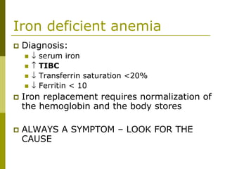 Iron deficient anemia
Diagnosis:
↓ serum iron
↑ TIBC
↓ Transferrin saturation <20%
↓ Ferritin < 10
Iron replacement requires normalization of
the hemoglobin and the body stores
ALWAYS A SYMPTOM – LOOK FOR THE
CAUSE
 
