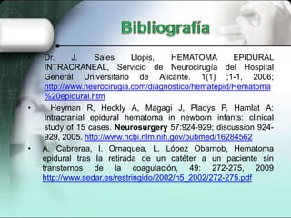 •    Dr.     J.    Sales     Llopis,    HEMATOMA       EPIDURAL
     INTRACRANEAL, Servicio de Neurocirugía del Hospital
     General Universitario de Alicante. 1(1) ;1-1, 2006;
     http://www.neurocirugia.com/diagnostico/hematepid/Hematoma
     %20epidural.htm
•      Heyman R, Heckly A, Magagi J, Pladys P, Hamlat A:
     Intracranial epidural hematoma in newborn infants: clinical
     study of 15 cases. Neurosurgery 57:924-929; discussion 924-
     929, 2005. http://www.ncbi.nlm.nih.gov/pubmed/16284562
•   A. Cabreraa, I. Ornaquea, L. López Obarriob, Hematoma
    epidural tras la retirada de un catéter a un paciente sin
    transtornos de la coagulación, 49: 272-275, 2009
    http://www.sedar.es/restringido/2002/n5_2002/272-275.pdf
 