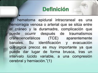 “El hematoma epidural intracraneal es una
hemorragia venosa o arterial que se sitúa entre
el cráneo y la duramadre, complicación que
puede ocurrir después de traumatismos
craneoencefálicos       (TCE)   aparentemente
banales. Su identificación y evacuación
quirúrgica precoz es muy importante ya que
puede dar lugar de forma brusca, tras un
intervalo lúcido variable, a una compresión
cerebral y herniación.”(1)
 