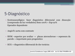 5-Diagnóstico
• Ecotransesofágico: fazer diagnóstico diferencial com dissecção
(compressão da luz verdadeira) Sem-100% + Esp-91%
Operador dependente
• AngioTc aorta com contraste
• RNM –superior por avaliar → placas aterosclerose + espessura da
parede→ importante para prognóstico
• ECG→ diagnóstico diferencial de dor torácica

 