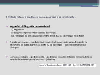 6-História natural e preditores para o progresso e as complicações

➢ segundo bibliografia internacional
1) Regressão
2) Progressão para aórtica clássico dissecação
3 ) Formação de um aneurisma dentro de 30 dias de internação hospitalar
➢ A aorta ascendente →um fator independente de progressão para a formação de
aneurisma da aorta, ruptura da aorta e / ou dissecção→ benefício intervenção
cirúrgica

➢

aorta descendente (tipo B ou distal) , podem ser tratados de forma conservadora ou
através de intervenção endovascular ( eletivo)

 
