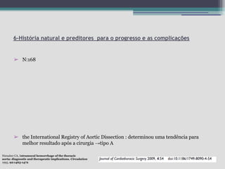 6-História natural e preditores para o progresso e as complicações

➢ N:168

➢ the International Registry of Aortic Dissection : determinou uma tendência para
melhor resultado após a cirurgia →tipo A
Nienaber CA, Intramural hemorrhage of the thoracic
aorta: diagnostic and therapeutic implications. Circulation
1995, 92:1465-1472

 