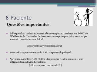 8-Paciente
Questões importantes:
➢ B-bloqueador: paciente apresenta broncoespasmo persistente e DPOC de
dificil controle .Uma crise de broncoespasmo pode precipitar ruptura por
aumento pressão intratorácica?
Bisoprolol x caverdilol (amostra)
➢ stent→Esta apenas em uso do AAS, suspenso clopidogrel
➢ Apresenta no holter: 30% Flutter +taqui supra e extra-sístoles→ sem
antigoagulação devido hematoma
(diltiazem para controle de Fc)

 