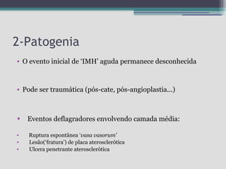 2-Patogenia
• O evento inicial de ‘IMH’ aguda permanece desconhecida

• Pode ser traumática (pós-cate, pós-angioplastia...)

•

Eventos deflagradores envolvendo camada média:

•
•
•

Ruptura espontânea ‘vasa vasorum’
Lesão(‘fratura’) de placa aterosclerótica
Ulcera penetrante aterosclerótica

 