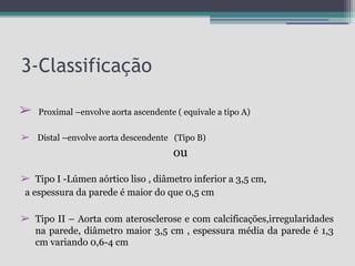 3-Classificação
➢

Proximal –envolve aorta ascendente ( equivale a tipo A)

➢ Distal –envolve aorta descendente (Tipo B)

ou
➢ Tipo I -Lúmen aórtico liso , diâmetro inferior a 3,5 cm,
a espessura da parede é maior do que 0,5 cm

➢ Tipo II – Aorta com aterosclerose e com calcificações,irregularidades
na parede, diâmetro maior 3,5 cm , espessura média da parede é 1,3
cm variando 0,6-4 cm

 